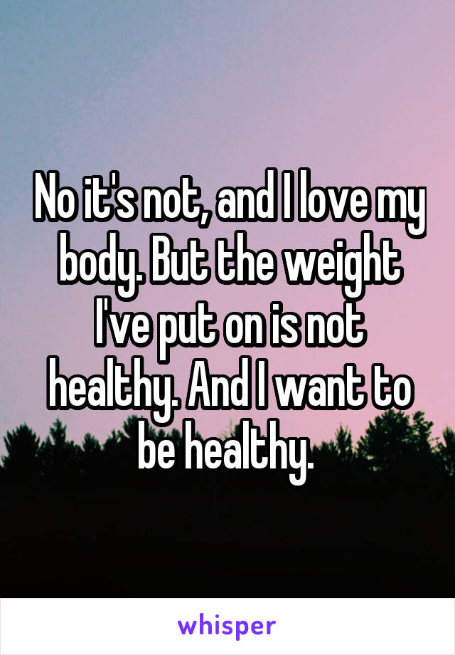 No it's not, and I love my body. But the weight I've put on is not healthy. And I want to be healthy. 