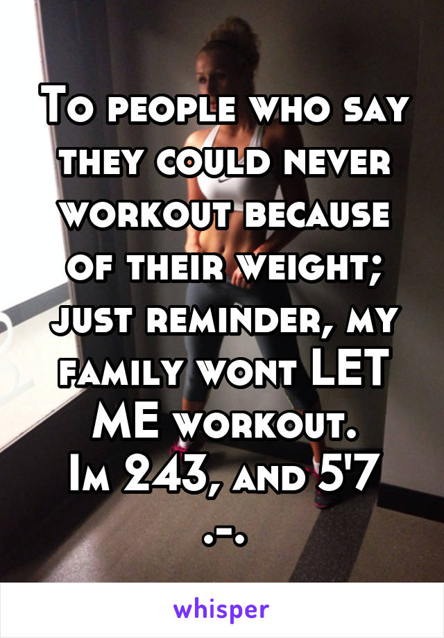 To people who say they could never workout because of their weight; just reminder, my family wont LET ME workout.
Im 243, and 5'7
.-.