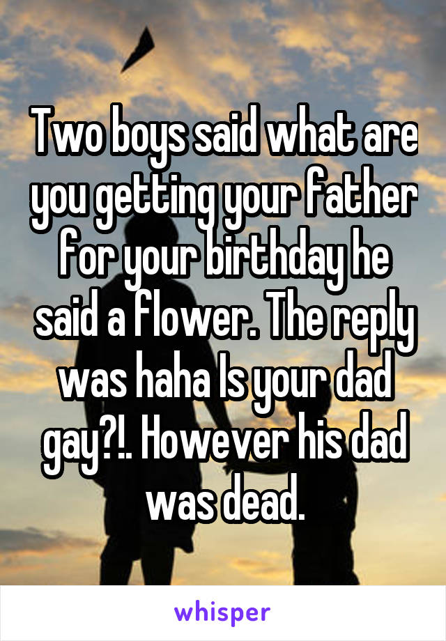 Two boys said what are you getting your father for your birthday he said a flower. The reply was haha Is your dad gay?!. However his dad was dead.