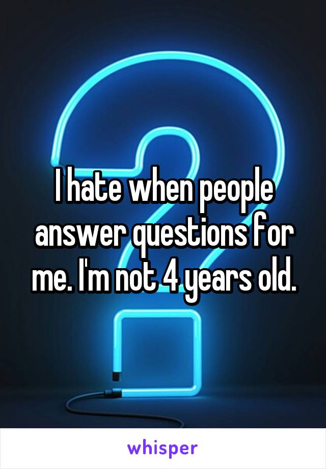 I hate when people answer questions for me. I'm not 4 years old.