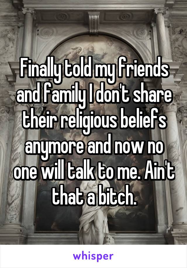 Finally told my friends and family I don't share their religious beliefs anymore and now no one will talk to me. Ain't that a bitch.