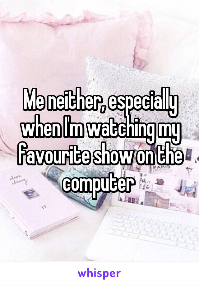 Me neither, especially when I'm watching my favourite show on the computer 