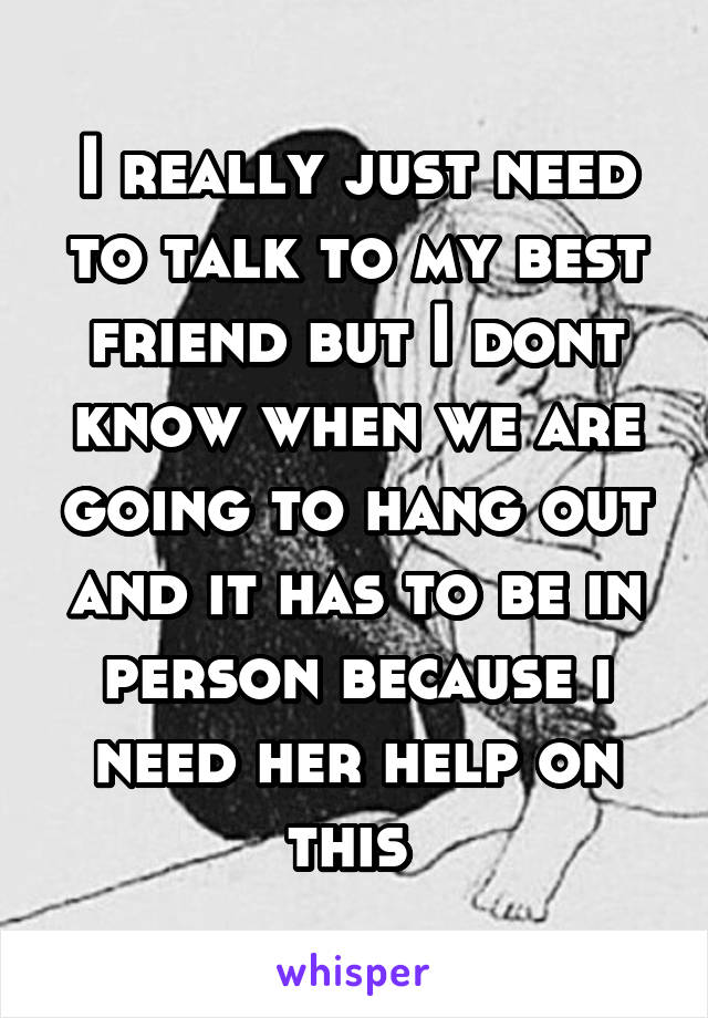 I really just need to talk to my best friend but I dont know when we are going to hang out and it has to be in person because i need her help on this 