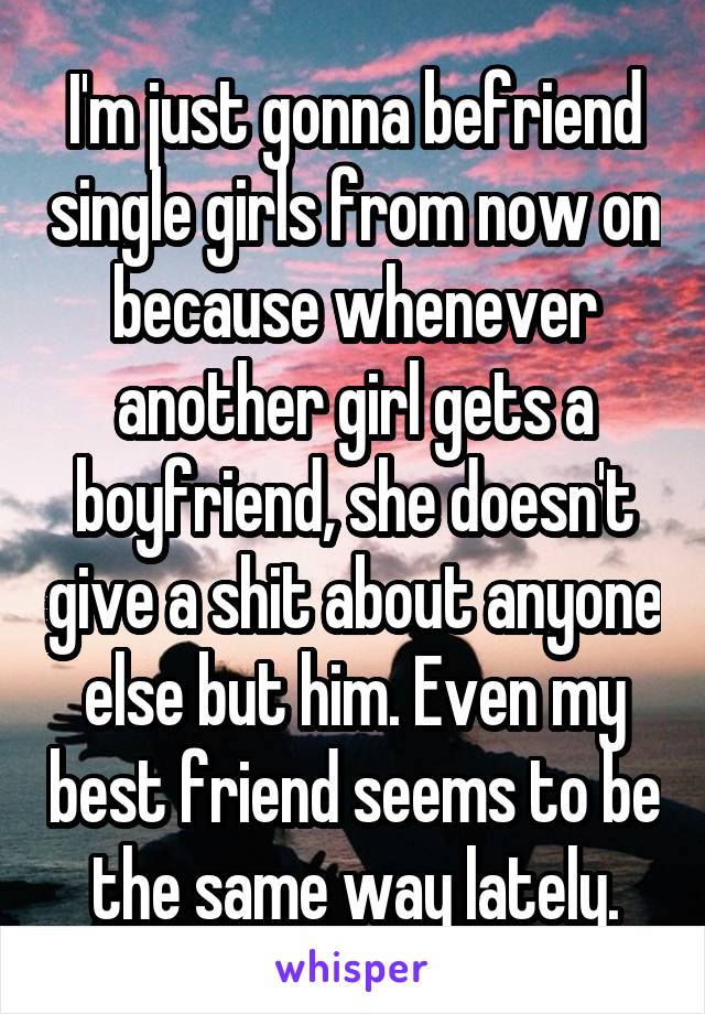 I'm just gonna befriend single girls from now on because whenever another girl gets a boyfriend, she doesn't give a shit about anyone else but him. Even my best friend seems to be the same way lately.