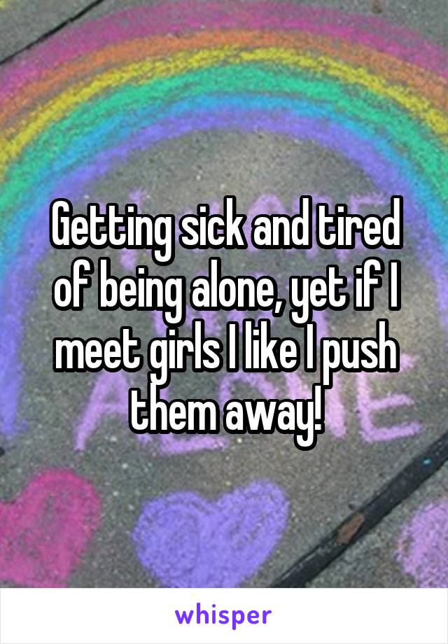 Getting sick and tired of being alone, yet if I meet girls I like I push them away!