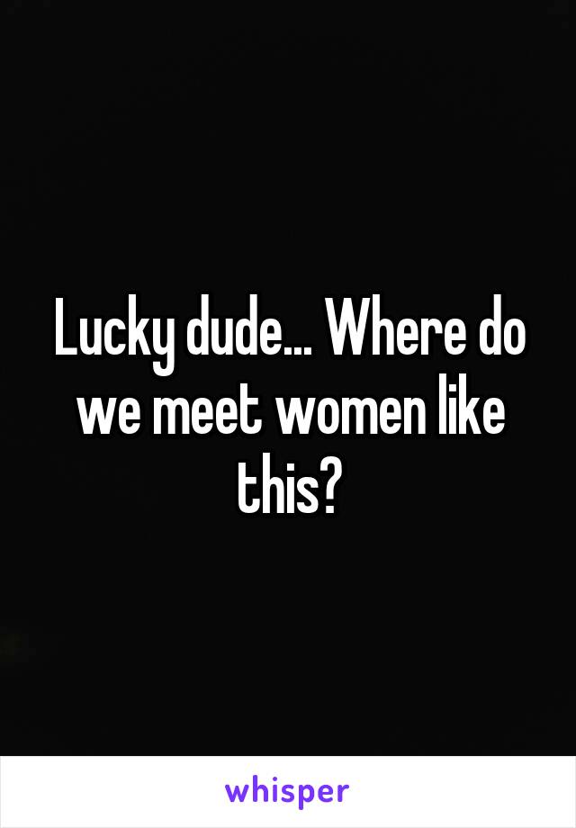 Lucky dude... Where do we meet women like this?