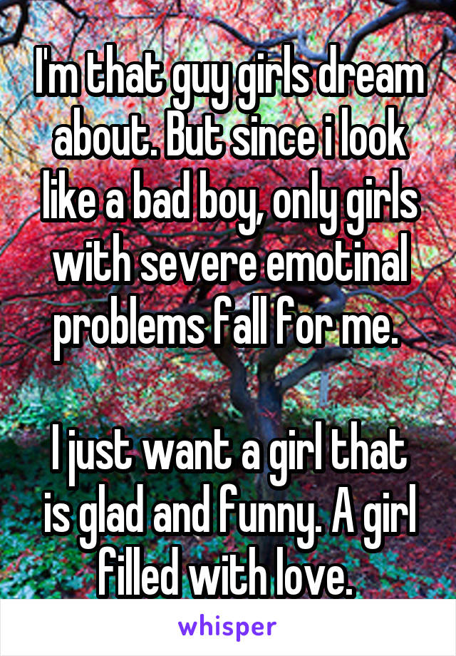 I'm that guy girls dream about. But since i look like a bad boy, only girls with severe emotinal problems fall for me. 

I just want a girl that is glad and funny. A girl filled with love. 