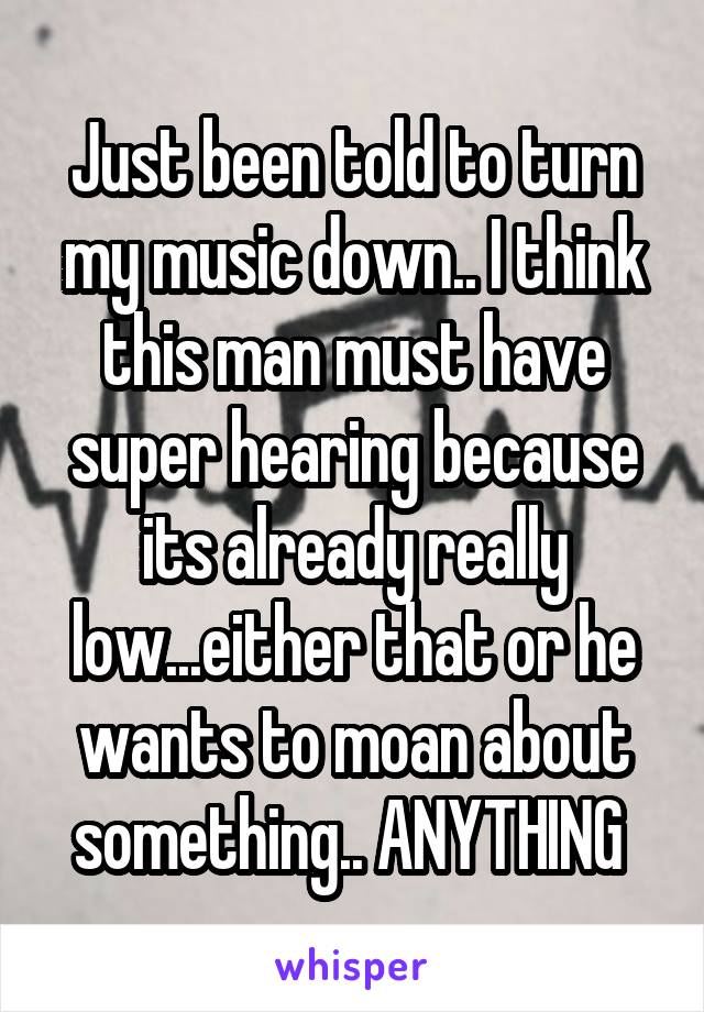 Just been told to turn my music down.. I think this man must have super hearing because its already really low...either that or he wants to moan about something.. ANYTHING 