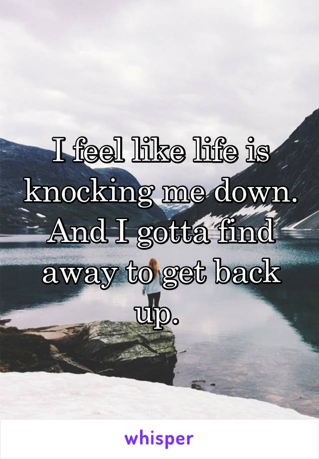 I feel like life is knocking me down. And I gotta find away to get back up. 