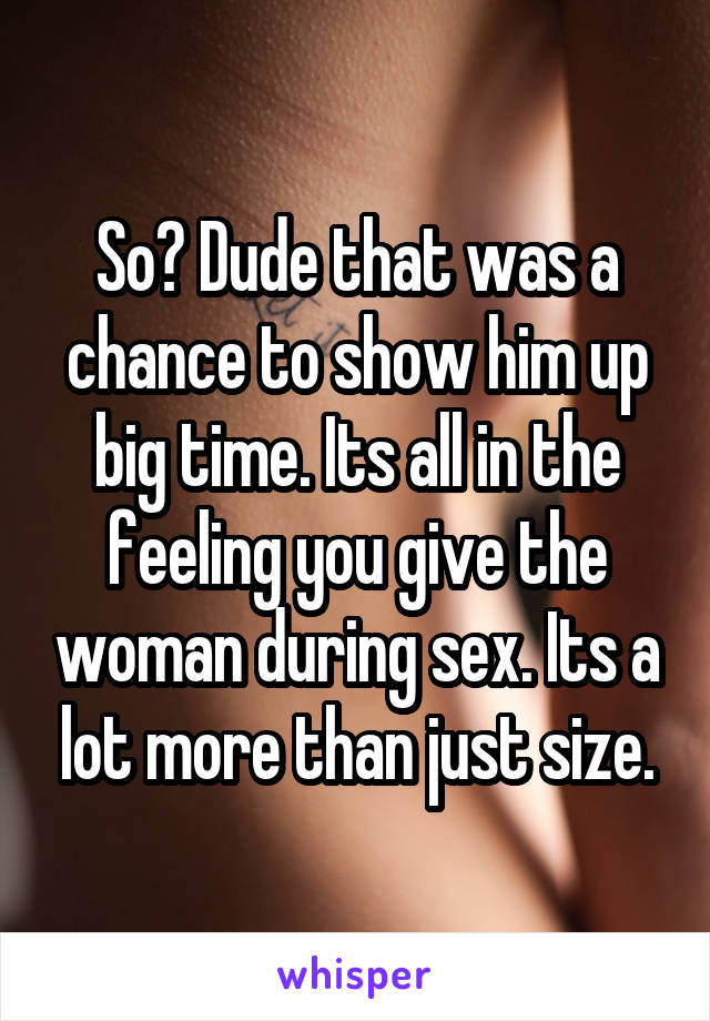 So? Dude that was a chance to show him up big time. Its all in the feeling you give the woman during sex. Its a lot more than just size.