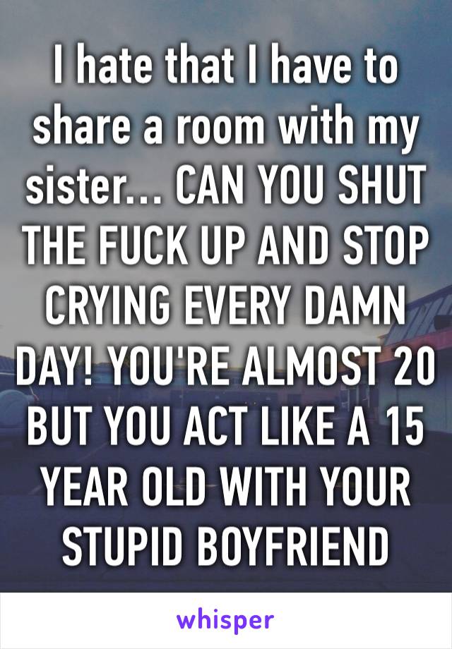 I hate that I have to share a room with my sister… CAN YOU SHUT THE FUCK UP AND STOP CRYING EVERY DAMN DAY! YOU'RE ALMOST 20 BUT YOU ACT LIKE A 15 YEAR OLD WITH YOUR STUPID BOYFRIEND 