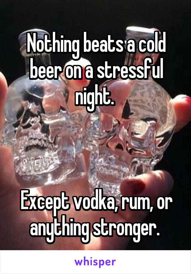 Nothing beats a cold beer on a stressful night. 



Except vodka, rum, or anything stronger. 