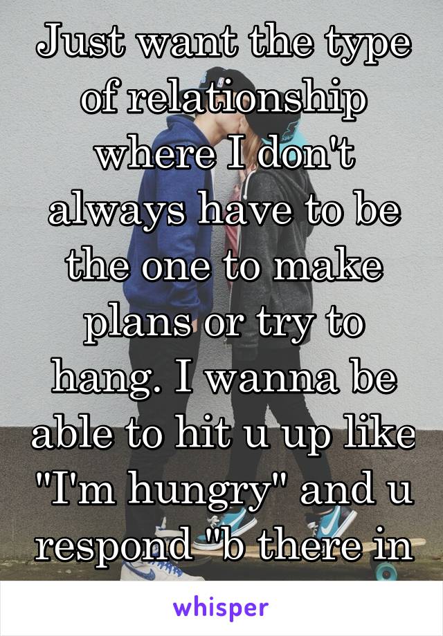 Just want the type of relationship where I don't always have to be the one to make plans or try to hang. I wanna be able to hit u up like "I'm hungry" and u respond "b there in 10"or "I'm Otw". 