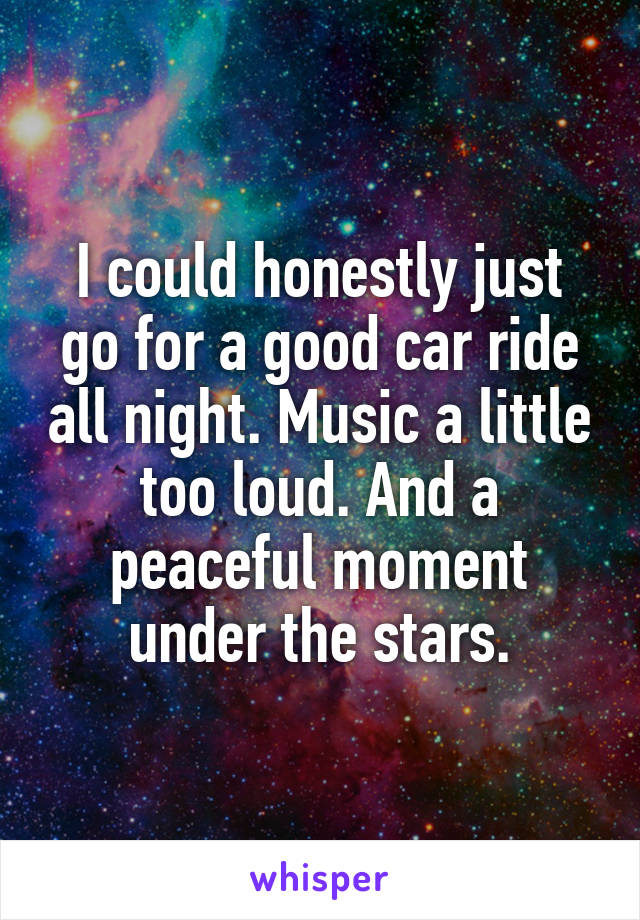 I could honestly just go for a good car ride all night. Music a little too loud. And a peaceful moment under the stars.