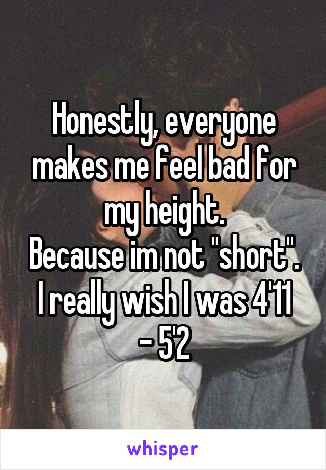 Honestly, everyone makes me feel bad for my height.
Because im not "short".
I really wish I was 4'11 - 5'2