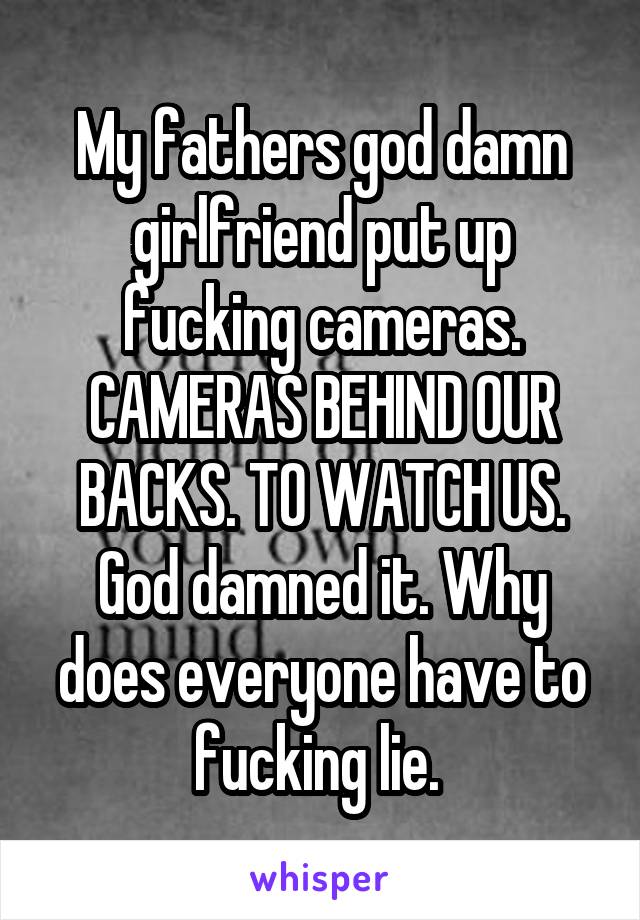 My fathers god damn girlfriend put up fucking cameras. CAMERAS BEHIND OUR BACKS. TO WATCH US. God damned it. Why does everyone have to fucking lie. 