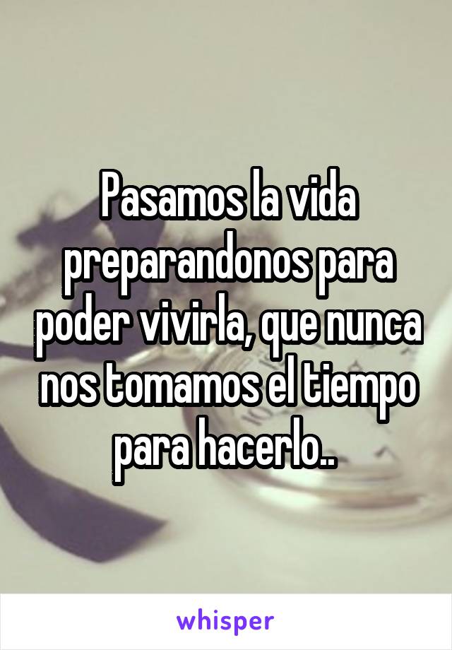 Pasamos la vida preparandonos para poder vivirla, que nunca nos tomamos el tiempo para hacerlo.. 