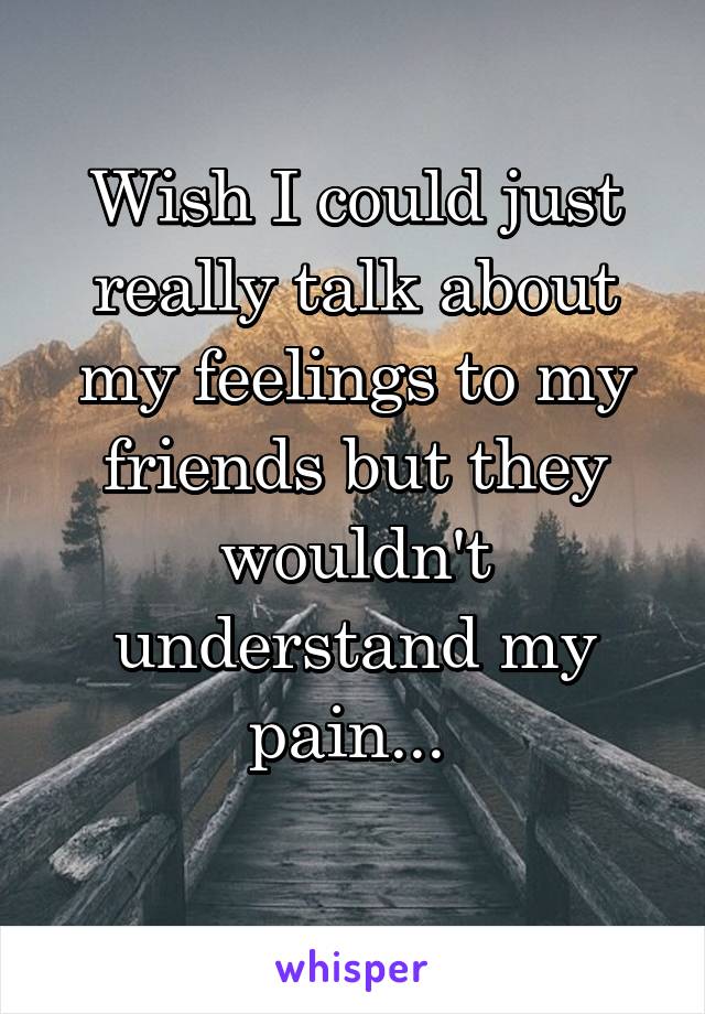 Wish I could just really talk about my feelings to my friends but they wouldn't understand my pain... 
