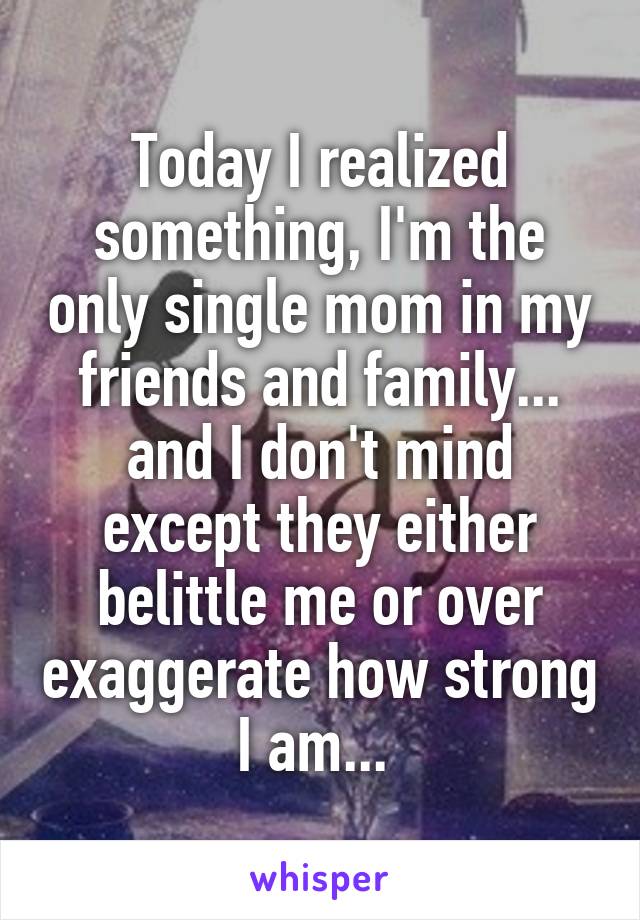 Today I realized something, I'm the only single mom in my friends and family... and I don't mind except they either belittle me or over exaggerate how strong I am... 