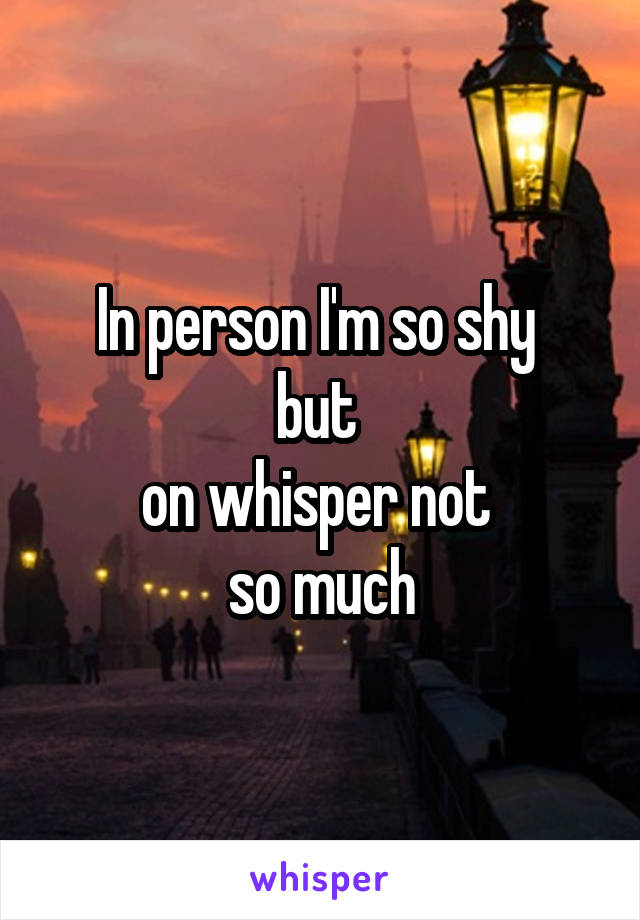 In person I'm so shy 
but 
on whisper not 
so much