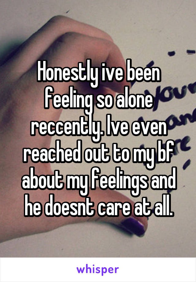 Honestly ive been feeling so alone reccently. Ive even reached out to my bf about my feelings and he doesnt care at all.