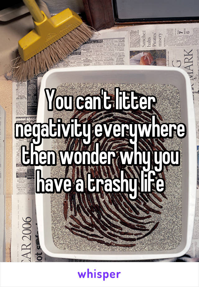 You can't litter negativity everywhere then wonder why you have a trashy life