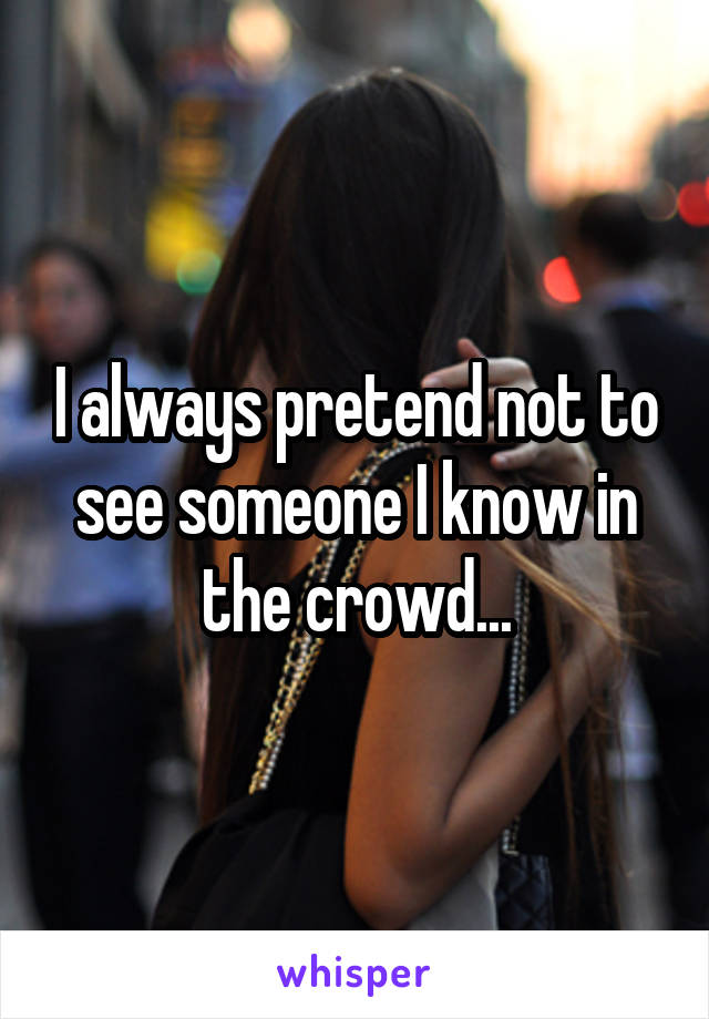 I always pretend not to see someone I know in the crowd...