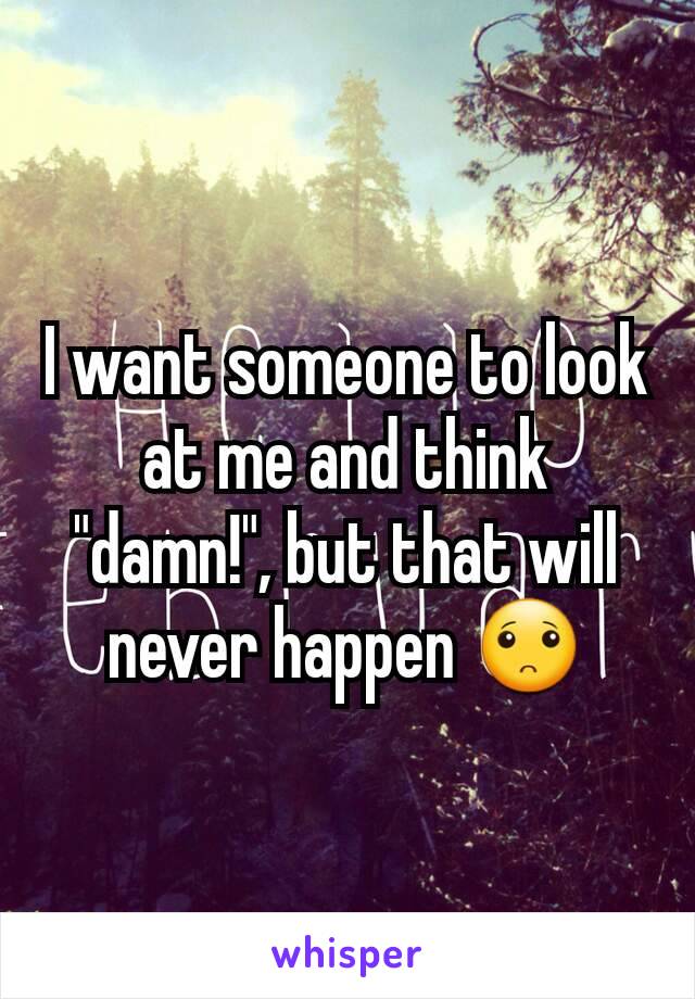 I want someone to look at me and think "damn!", but that will never happen 🙁