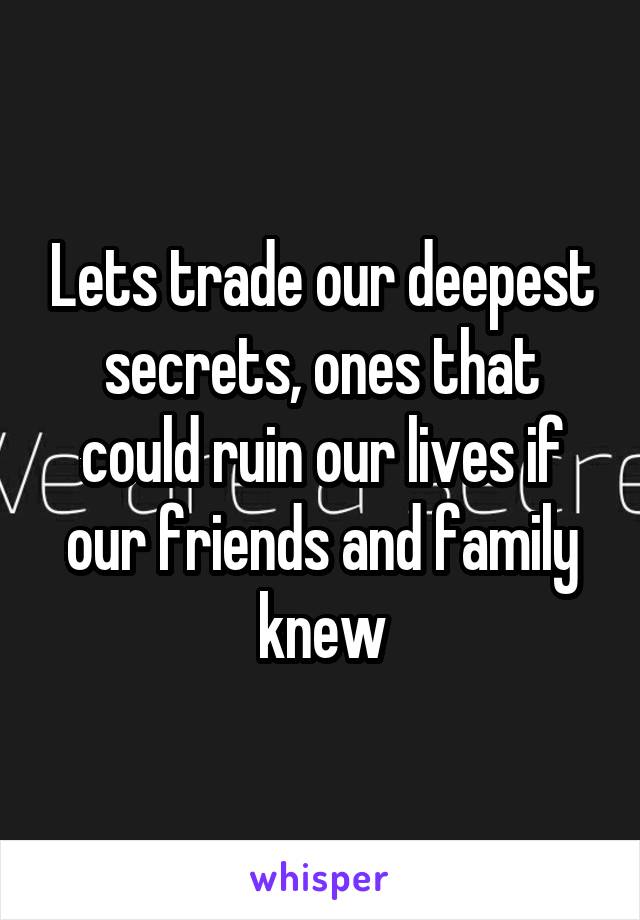 Lets trade our deepest secrets, ones that could ruin our lives if our friends and family knew