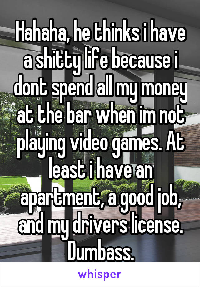 Hahaha, he thinks i have a shitty life because i dont spend all my money at the bar when im not playing video games. At least i have an apartment, a good job, and my drivers license. Dumbass.