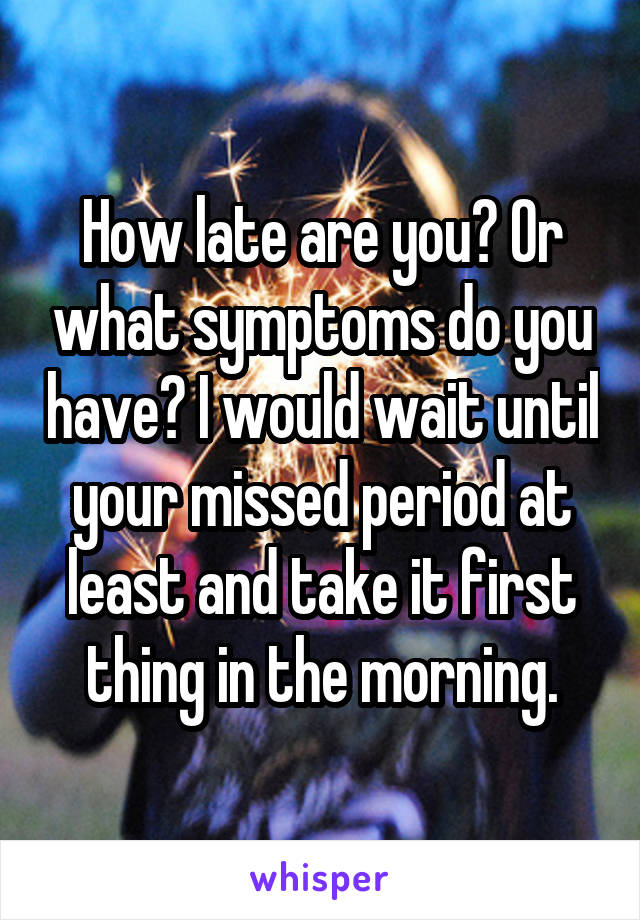 How late are you? Or what symptoms do you have? I would wait until your missed period at least and take it first thing in the morning.