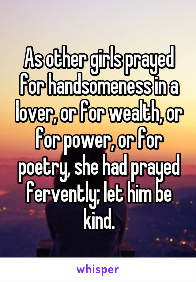 As other girls prayed for handsomeness in a lover, or for wealth, or for power, or for poetry, she had prayed fervently; let him be kind.