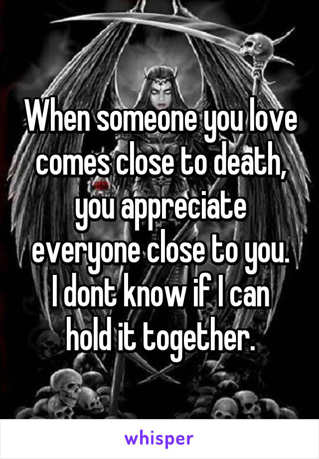 When someone you love comes close to death, you appreciate everyone close to you.
I dont know if I can hold it together.