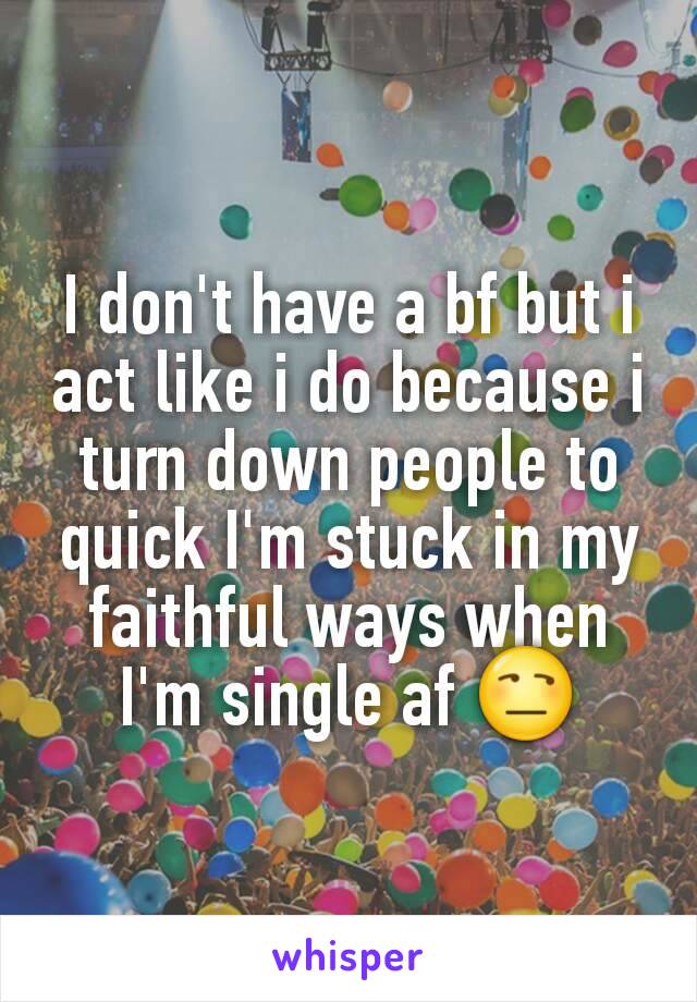 I don't have a bf but i act like i do because i turn down people to quick I'm stuck in my faithful ways when I'm single af 😒