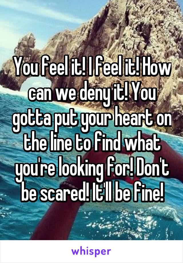 You feel it! I feel it! How can we deny it! You gotta put your heart on the line to find what you're looking for! Don't be scared! It'll be fine!