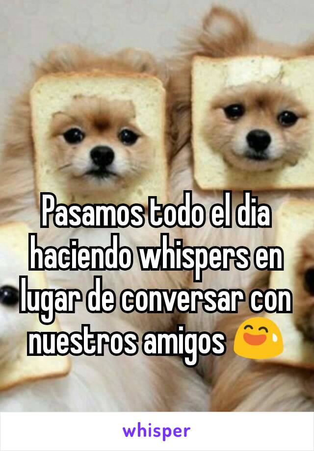 Pasamos todo el dia haciendo whispers en lugar de conversar con nuestros amigos 😅