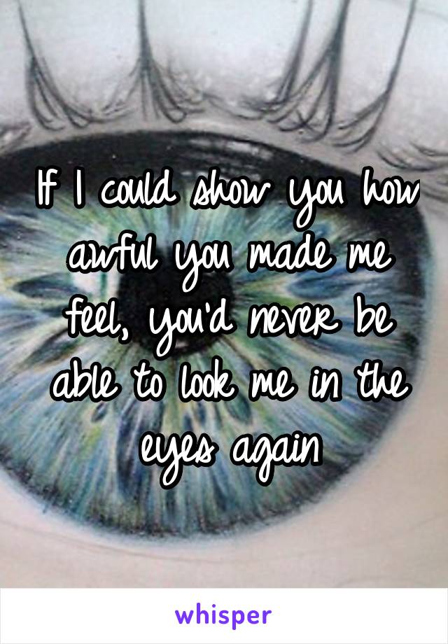 If I could show you how awful you made me feel, you'd never be able to look me in the eyes again