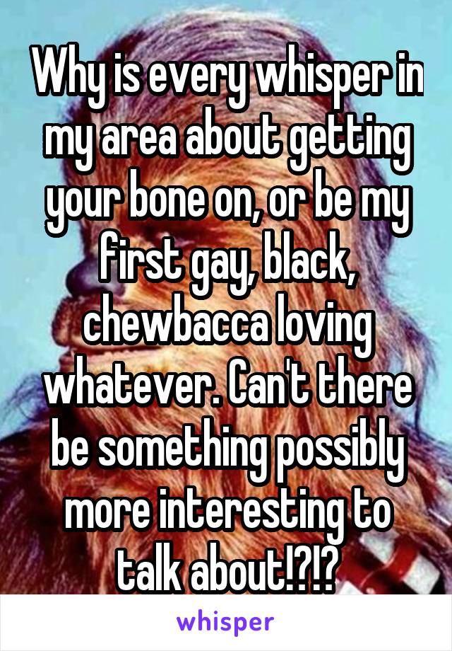 Why is every whisper in my area about getting your bone on, or be my first gay, black, chewbacca loving whatever. Can't there be something possibly more interesting to talk about!?!?