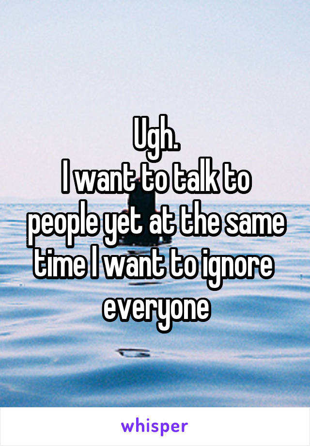 Ugh.
I want to talk to people yet at the same time I want to ignore 
everyone