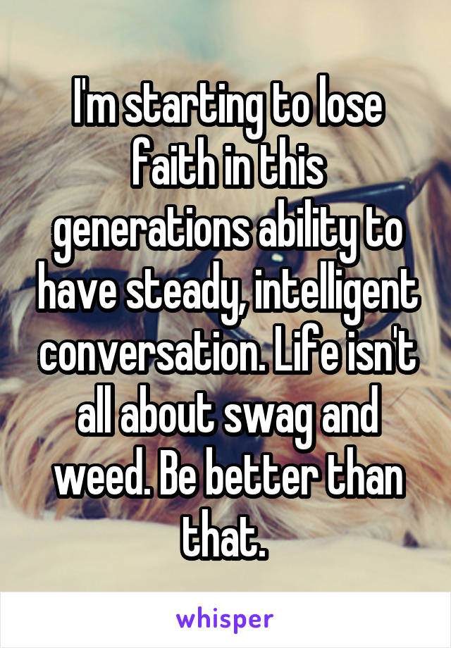 I'm starting to lose faith in this generations ability to have steady, intelligent conversation. Life isn't all about swag and weed. Be better than that. 