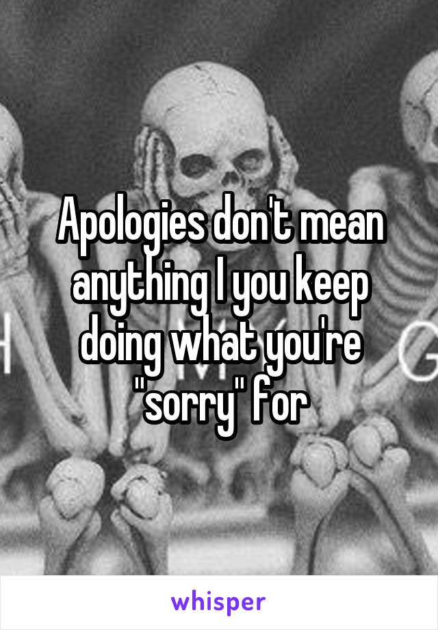 Apologies don't mean anything I you keep doing what you're "sorry" for