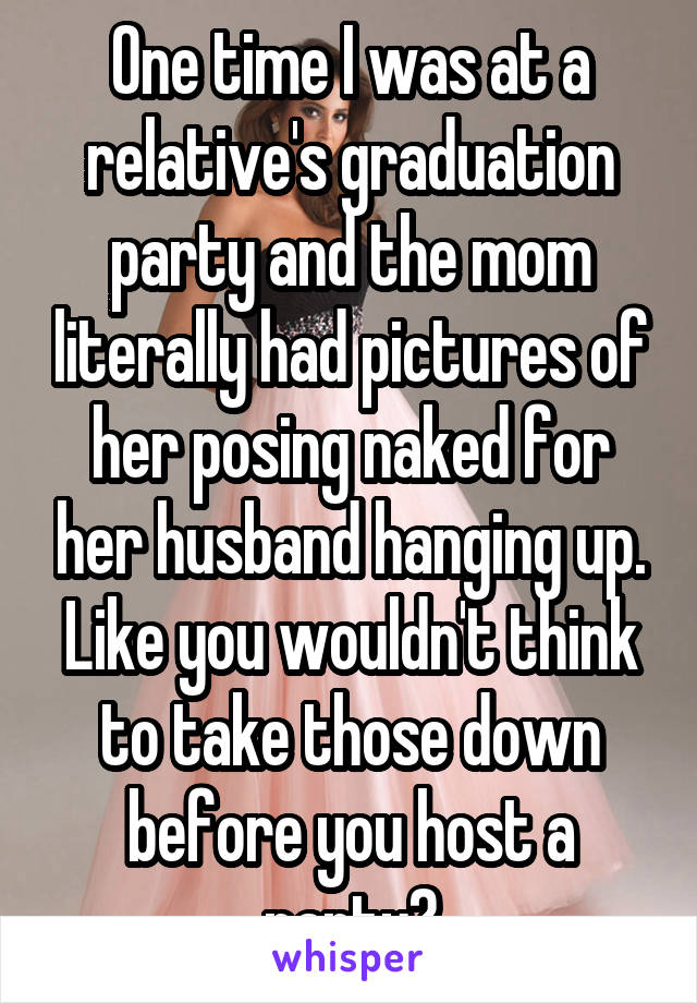 One time I was at a relative's graduation party and the mom literally had pictures of her posing naked for her husband hanging up. Like you wouldn't think to take those down before you host a party?