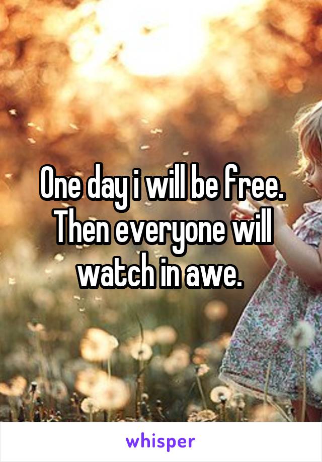 One day i will be free. Then everyone will watch in awe. 