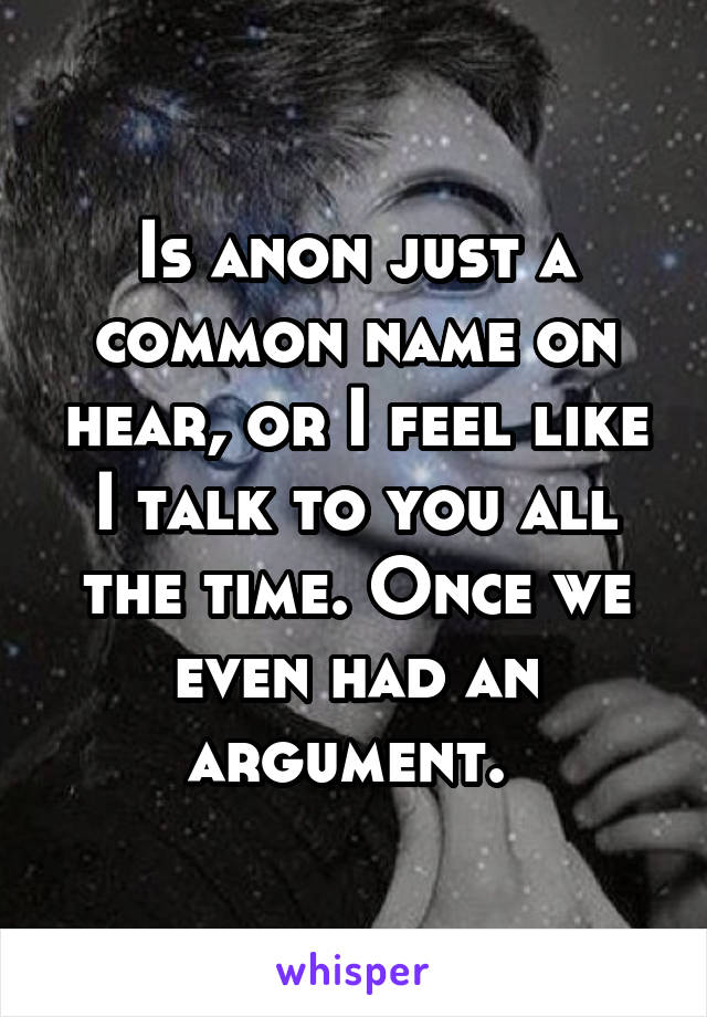 Is anon just a common name on hear, or I feel like I talk to you all the time. Once we even had an argument. 