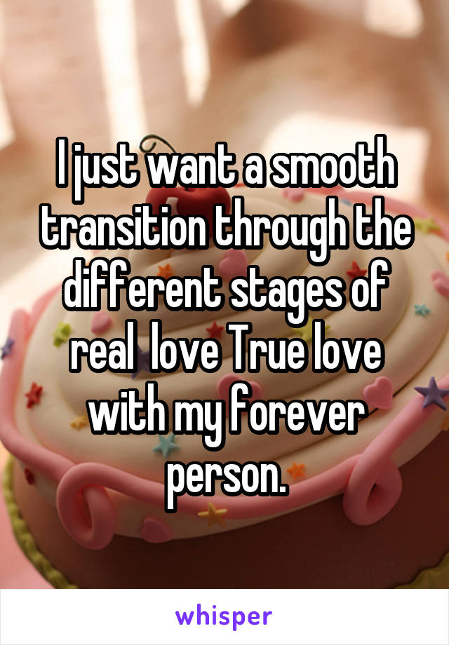 I just want a smooth transition through the different stages of real  love True love with my forever person.