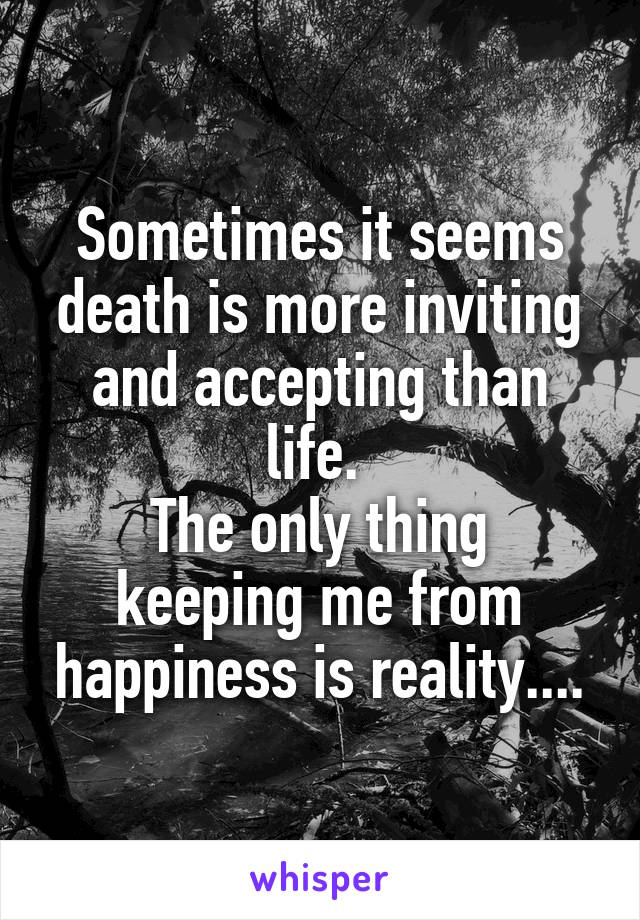 Sometimes it seems death is more inviting and accepting than life. 
The only thing keeping me from happiness is reality....