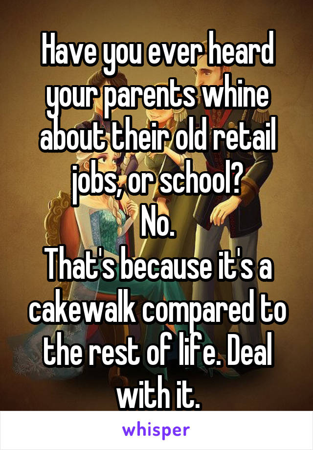 Have you ever heard your parents whine about their old retail jobs, or school?
No.
That's because it's a cakewalk compared to the rest of life. Deal with it.