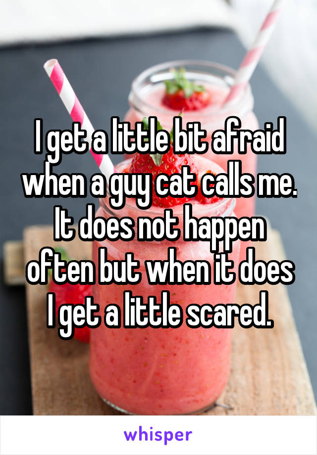 I get a little bit afraid when a guy cat calls me. It does not happen often but when it does I get a little scared.