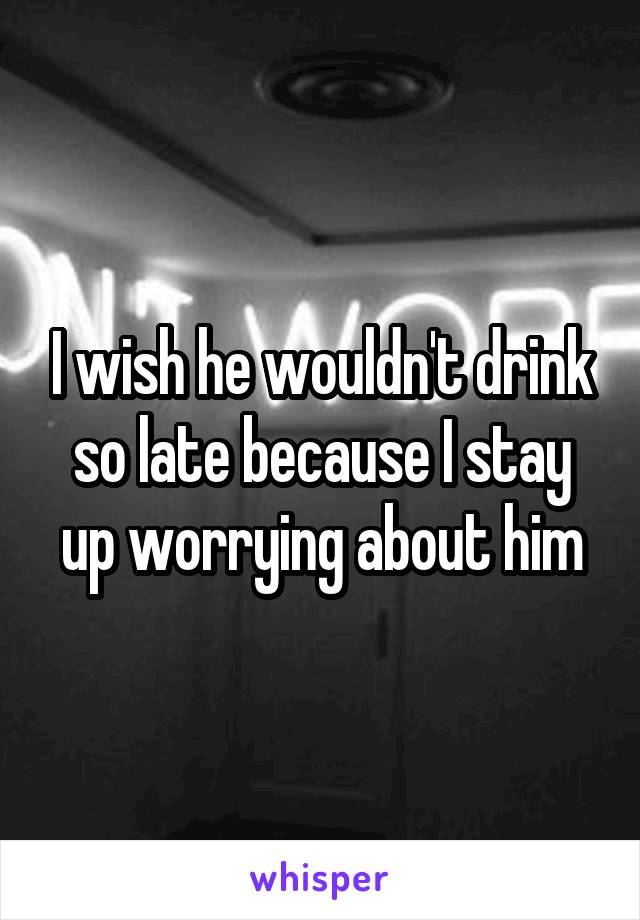 I wish he wouldn't drink so late because I stay up worrying about him