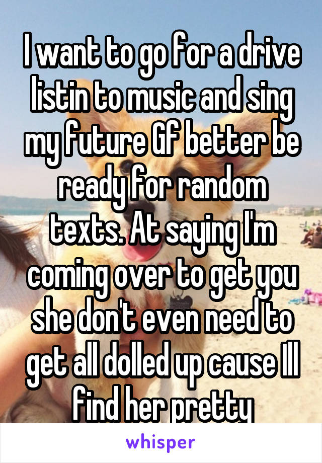 I want to go for a drive listin to music and sing my future Gf better be ready for random texts. At saying I'm coming over to get you she don't even need to get all dolled up cause Ill find her pretty